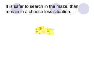 It is safer to search in the maze, than remain in a cheese less situation.  