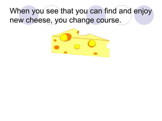 When you see that you can find and enjoy new cheese, you change course. 