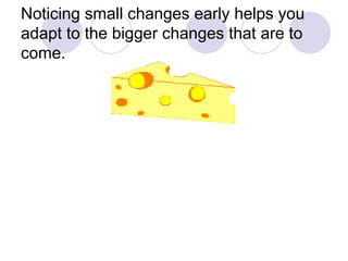 Noticing small changes early helps you adapt to the bigger changes that are to come.  