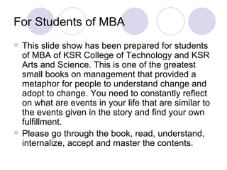 For Students of MBA  This slide show has been prepared for students of MBA of KSR College of Technology and KSR Arts and Science. This is one of the greatest small books on management that provided a metaphor for people to understand change and adopt to change. You need to constantly reflect on what are events in your life that are similar to the events given in the story and find your own fulfillment.  Please go through the book, read, understand, internalize, accept and master the contents.  