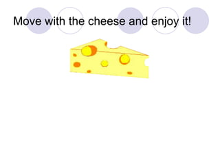 Move with the cheese and enjoy it! 