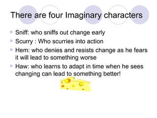 There are four Imaginary characters Sniff: who sniffs out change early Scurry : Who scurries into action Hem: who denies and resists change as he fears it will lead to something worse Haw: who learns to adapt in time when he sees changing can lead to something better! 
