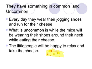 They have something in common  and Uncommon  Every day they wear their jogging shoes and run for their cheese What is uncommon is while the mice will be wearing their shoes around their neck while eating their cheese.  The littlepeople will be happy to relax and take the cheese.  