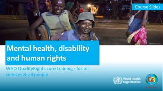 Mental health, disability
and human rights
WHO QualityRights core training - for all
services & all people
Course Slides
QualityRights
CBM/Sarah Isaacs
 