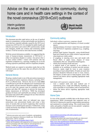 1
Advice on the use of masks in the community, during
home care and in health care settings in the context of
the novel coronavirus (2019-nCoV) outbreak
Interim guidance
29 January 2020
Introduction
This document provides rapid advice on the use of medical
masks in communities, at home and at health care facilities in
areas that have reported outbreaks caused by the 2019 novel
coronavirus (2019-nCoV). It is intended for public health and
infection prevention and control (IPC) professionals, health
care managers, health care workers and community health
workers. It will be revised as more data become available.
With the current information available, it is suggested that the
route of human-to-human transmission of 2019-nCoV is
either via respiratory droplets or contact. Any person who is
in close contact (within 1 meter) with someone who has
respiratory symptoms (e.g., sneezing, coughing, etc.) is at risk
of being exposed to potentially infective respiratory droplets.
Medical masks are surgical or procedure masks that are flat
or pleated (some are like cups); they are affixed to the head
with strapsa
.
General Advice
Wearing a medical mask is one of the prevention measures to
limit spread of certain respiratory diseases, including 2019-
nCoV, in affected areas. However, the use of a mask alone
is insufficient to provide the adequate level of protection and
other equally relevant measures should be adopted. If masks
are to be used, this measure must be combined with hand
hygiene and other IPC measures to prevent the human-to-
human transmission of 2019-nCov. WHO has developed
guidance for home careb
and health care settingsc
on infection
prevention and control (IPC) strategies for use when infection
with 2019-nCoV is suspected.
Wearing medical masks when not indicated may cause
unnecessary cost, procurement burden and create a false
sense of security that can lead to neglecting other essential
measures such as hand hygiene practices. Furthermore, using
a mask incorrectly may hamper its effectiveness to reduce the
risk of transmission.
a
Infection prevention and control of epidemic- and pandemic-
prone acute respiratory infections in health care. World Health
Organization. (2014). Available
at https://apps.who.int/iris/handle/10665/174652
b
Home care for patients with suspected novel coronavirus (nCoV)
infection presenting with mild symptoms and management of
contacts. Available at https://www.who.int/publications-
detail/home-care-for-patients-with-suspected-novel-coronavirus-
Community setting
Individuals without respiratory symptoms should:
- avoid agglomerations and frequency of closed crowded
spaces;
- maintain distance of at least 1 meter from any individual
with 2019-nCoV respiratory symptoms (e.g., coughing,
sneezing);
- perform hand hygiene frequently, using alcohol-based
hand rub if hands are not visibly soiled or soap and water
when hands are visibly soiled;
- if coughing or sneezing cover nose and mouth with
flexed elbow or paper tissue, dispose of tissue
immediately after use and perform hand hygiene;
- refrain from touching mouth and nose;
- a medical mask is not required, as no evidence is
available on its usefulness to protect non-sick persons.
However, masks might be worn in some countries
according to local cultural habits. If masks are used, best
practices should be followed on how to wear, remove,
and dispose of them and on hand hygiene action after
removal (see below advice regarding appropriate mask
management).
Individuals with respiratory symptoms should:
- wear a medical mask and seek medical care if
experiencing fever, cough and difficulty breathing, as
soon as possible or in accordance with to local protocols;
- follow the below advice regarding appropriate mask
management.
Home Care
In view of the currently available data on the disease and its
transmission, WHO recommends that suspected cases of
2019-nCoV infection be cared for using isolation precautions
and monitored in a hospital setting. This would ensure both
safety and quality of health care (in case patients’ symptoms
worsen) and public health security.
(ncov)-infection-presenting-with-mild-symptoms-and-
management-of-contacts
c
Infection prevention and control during health care when novel
coronavirus (nCoV) infection is suspected. Available at
https://www.who.int/publications-detail/infection-prevention-and-
control-during-health-care-when-novel-coronavirus-(ncov)-
infection-is-suspected-20200125
 