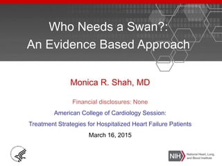 Who Needs a Swan?:
An Evidence Based Approach
Monica R. Shah, MD
Financial disclosures: None
American College of Cardiology Session:
Treatment Strategies for Hospitalized Heart Failure Patients
March 16, 2015
 
