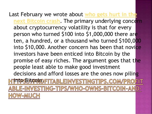 Last February we wrote about who gets hurt in the
next Bitcoin crash. The primary underlying concern
about cryptocurrency volatility is that for every
person who turned $100 into $1,000,000 there are
ten, a hundred, or a thousand who turned $100,000
into $10,000. Another concern has been that novice
investors have been enticed into Bitcoin by the
promise of easy riches. The argument goes that the
people least able to make good investment
decisions and afford losses are the ones now piling
into Bitcoin.
 
