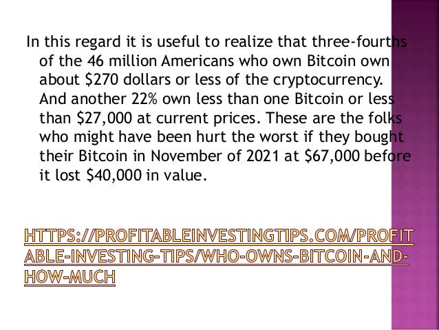 In this regard it is useful to realize that three-fourths
of the 46 million Americans who own Bitcoin own
about $270 dollars or less of the cryptocurrency.
And another 22% own less than one Bitcoin or less
than $27,000 at current prices. These are the folks
who might have been hurt the worst if they bought
their Bitcoin in November of 2021 at $67,000 before
it lost $40,000 in value.
 