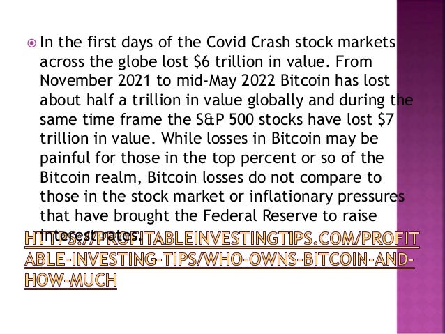  In the first days of the Covid Crash stock markets
across the globe lost $6 trillion in value. From
November 2021 to mid-May 2022 Bitcoin has lost
about half a trillion in value globally and during the
same time frame the S&P 500 stocks have lost $7
trillion in value. While losses in Bitcoin may be
painful for those in the top percent or so of the
Bitcoin realm, Bitcoin losses do not compare to
those in the stock market or inflationary pressures
that have brought the Federal Reserve to raise
interest rates.
 