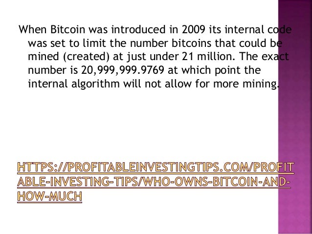 When Bitcoin was introduced in 2009 its internal code
was set to limit the number bitcoins that could be
mined (created) at just under 21 million. The exact
number is 20,999,999.9769 at which point the
internal algorithm will not allow for more mining.
 
