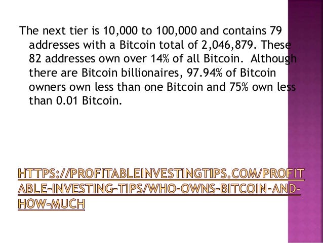 The next tier is 10,000 to 100,000 and contains 79
addresses with a Bitcoin total of 2,046,879. These
82 addresses own over 14% of all Bitcoin. Although
there are Bitcoin billionaires, 97.94% of Bitcoin
owners own less than one Bitcoin and 75% own less
than 0.01 Bitcoin.
 