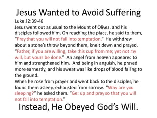 Jesus Wanted to Avoid Suffering
Luke 22:39-46
Jesus went out as usual to the Mount of Olives, and his
disciples followed him. On reaching the place, he said to them,
“Pray that you will not fall into temptation.” He withdrew
about a stone’s throw beyond them, knelt down and prayed,
“Father, if you are willing, take this cup from me; yet not my
will, but yours be done.” An angel from heaven appeared to
him and strengthened him. And being in anguish, he prayed
more earnestly, and his sweat was like drops of blood falling to
the ground.
When he rose from prayer and went back to the disciples, he
found them asleep, exhausted from sorrow. “Why are you
sleeping?” he asked them. “Get up and pray so that you will
not fall into temptation.”
Instead, He Obeyed God’s Will.
 