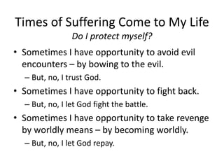 Times of Suffering Come to My Life
Do I protect myself?
• Sometimes I have opportunity to avoid evil
encounters – by bowing to the evil.
– But, no, I trust God.
• Sometimes I have opportunity to fight back.
– But, no, I let God fight the battle.
• Sometimes I have opportunity to take revenge
by worldly means – by becoming worldly.
– But, no, I let God repay.
 