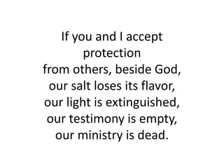 If you and I accept
protection
from others, beside God,
our salt loses its flavor,
our light is extinguished,
our testimony is empty,
our ministry is dead.
 
