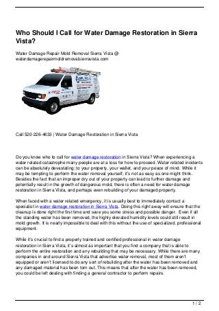 Who Should I Call for Water Damage Restoration in Sierra
Vista?
Water Damage Repair Mold Removal Sierra Vista @
waterdamagerepairmoldremovalsierravista.com




Call 520-226-4633 | Water Damage Restoration in Sierra Vista




Do you know who to call for water damage restoration in Sierra Vista? When experiencing a
water related catastrophe many people are at a loss for how to proceed. Water related incidents
can be absolutely devastating; to your property, your wallet, and your peace of mind. While it
may be tempting to perform the water removal yourself, it’s not as easy as one might think.
Besides the fact that an improper dry out of your property can lead to further damage and
potentially result in the growth of dangerous mold, there is often a need for water damage
restoration in Sierra Vista, and perhaps even rebuilding of your damaged property.

When faced with a water related emergency, it is usually best to immediately contact a
specialist in water damage restoration in Sierra Vista. Doing this right away will ensure that the
cleanup is done right the first time and save you some stress and possible danger. Even if all
the standing water has been removed, the highly elevated humidity levels could still result in
mold growth. It is nearly impossible to deal with this without the use of specialized, professional
equipment.

While it’s crucial to find a properly trained and certified professional in water damage
restoration in Sierra Vista, it’s almost as important that you find a company that is able to
perform the entire restoration and any rebuilding that may be necessary. While there are many
companies in and around Sierra Vista that advertise water removal, most of them aren’t
equipped or aren’t licensed to do any sort of rebuilding after the water has been removed and
any damaged material has been torn out. This means that after the water has been removed,
you could be left dealing with finding a general contractor to perform repairs.




                                                                                              1/2
 