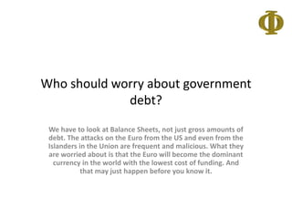 Whoshouldworryaboutgovernmentdebt? We have to look at Balance Sheets, not just gross amounts of debt. The attacks on the Euro from the US and even from the Islanders in the Union are frequent and malicious. What they are worried about is that the Euro will become the dominant currency in the world with the lowest cost of funding. And that may just happen before you know it. 