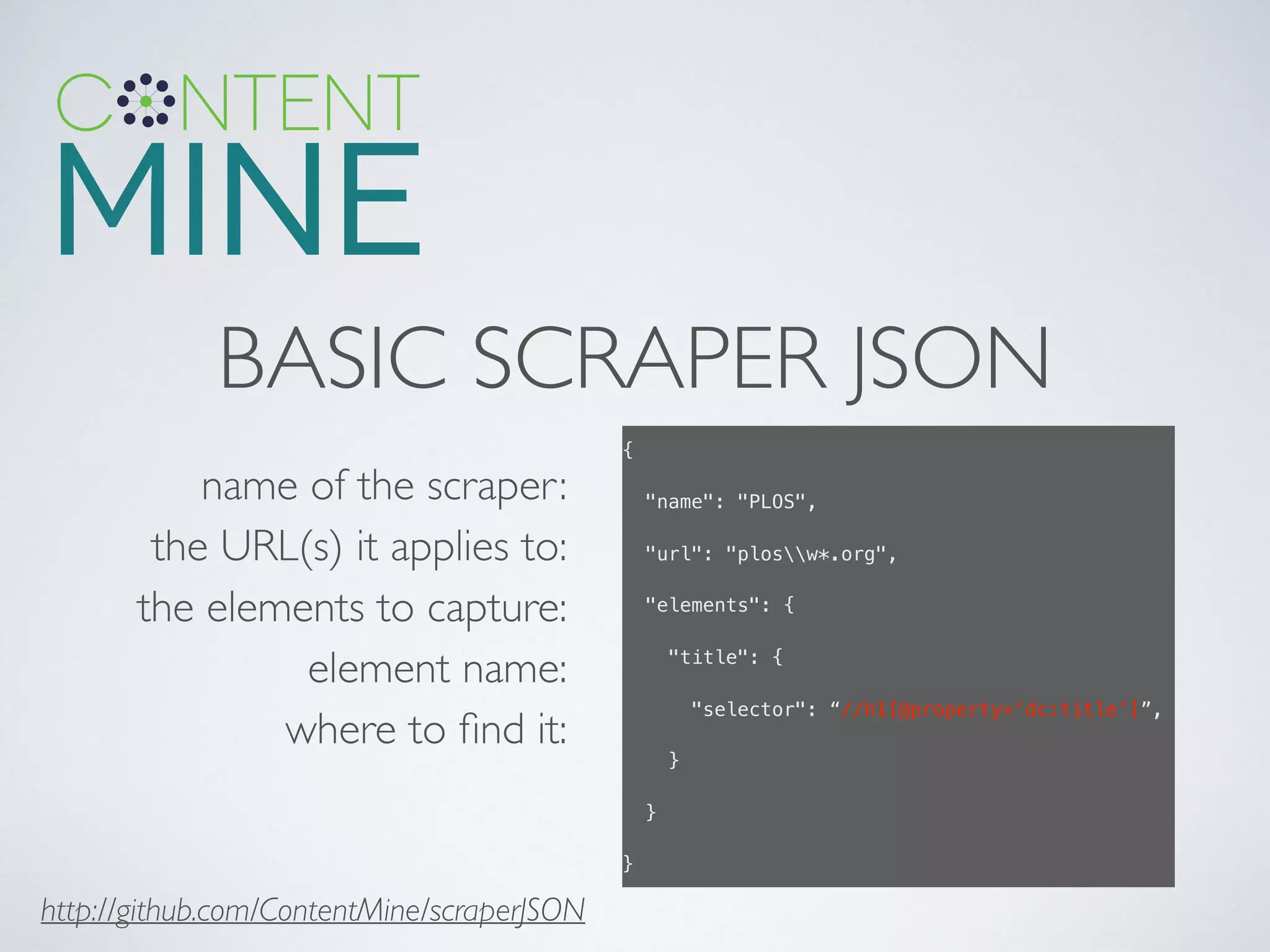 BASIC SCRAPER JSON
name of the scraper:	

the URL(s) it applies to:	

the elements to capture:	

element name:	

where to ﬁnd it:
{!
"name": "PLOS",!
"url": "plosw*.org",!
"elements": {!
"title": {!
"selector": “//h1[@property=‘dc:title’]”,!
}!
}!
}!
http://github.com/ContentMine/scraperJSON
 