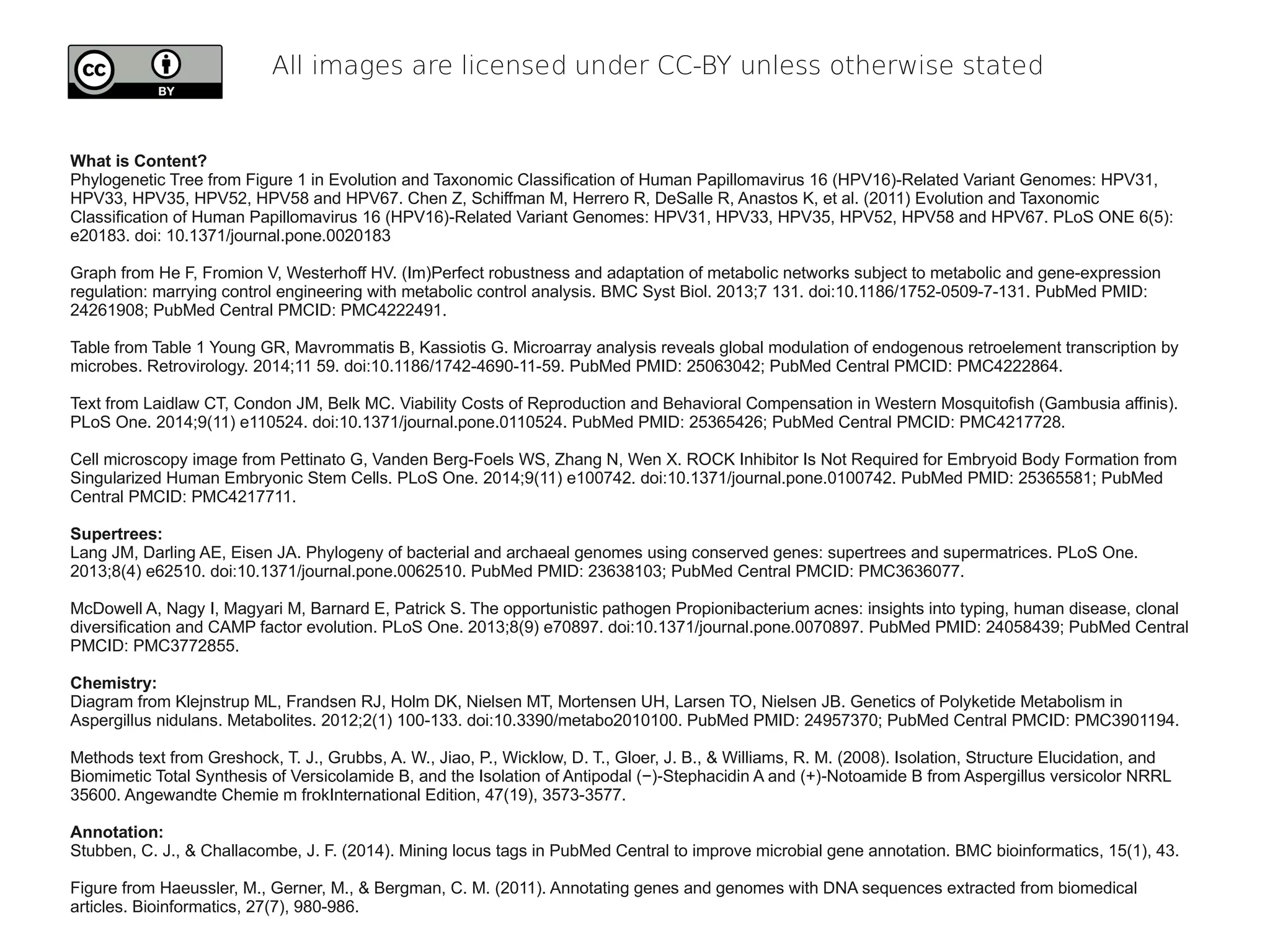 All images are licensed under CC-BY unless otherwise stated
What is Content?
Phylogenetic Tree from Figure 1 in Evolution and Taxonomic Classification of Human Papillomavirus 16 (HPV16)-Related Variant Genomes: HPV31,
HPV33, HPV35, HPV52, HPV58 and HPV67. Chen Z, Schiffman M, Herrero R, DeSalle R, Anastos K, et al. (2011) Evolution and Taxonomic
Classification of Human Papillomavirus 16 (HPV16)-Related Variant Genomes: HPV31, HPV33, HPV35, HPV52, HPV58 and HPV67. PLoS ONE 6(5):
e20183. doi: 10.1371/journal.pone.0020183
Graph from He F, Fromion V, Westerhoff HV. (Im)Perfect robustness and adaptation of metabolic networks subject to metabolic and gene-expression
regulation: marrying control engineering with metabolic control analysis. BMC Syst Biol. 2013;7 131. doi:10.1186/1752-0509-7-131. PubMed PMID:
24261908; PubMed Central PMCID: PMC4222491.
Table from Table 1 Young GR, Mavrommatis B, Kassiotis G. Microarray analysis reveals global modulation of endogenous retroelement transcription by
microbes. Retrovirology. 2014;11 59. doi:10.1186/1742-4690-11-59. PubMed PMID: 25063042; PubMed Central PMCID: PMC4222864.
Text from Laidlaw CT, Condon JM, Belk MC. Viability Costs of Reproduction and Behavioral Compensation in Western Mosquitofish (Gambusia affinis).
PLoS One. 2014;9(11) e110524. doi:10.1371/journal.pone.0110524. PubMed PMID: 25365426; PubMed Central PMCID: PMC4217728.
Cell microscopy image from Pettinato G, Vanden Berg-Foels WS, Zhang N, Wen X. ROCK Inhibitor Is Not Required for Embryoid Body Formation from
Singularized Human Embryonic Stem Cells. PLoS One. 2014;9(11) e100742. doi:10.1371/journal.pone.0100742. PubMed PMID: 25365581; PubMed
Central PMCID: PMC4217711.
Supertrees:
Lang JM, Darling AE, Eisen JA. Phylogeny of bacterial and archaeal genomes using conserved genes: supertrees and supermatrices. PLoS One.
2013;8(4) e62510. doi:10.1371/journal.pone.0062510. PubMed PMID: 23638103; PubMed Central PMCID: PMC3636077.
McDowell A, Nagy I, Magyari M, Barnard E, Patrick S. The opportunistic pathogen Propionibacterium acnes: insights into typing, human disease, clonal
diversification and CAMP factor evolution. PLoS One. 2013;8(9) e70897. doi:10.1371/journal.pone.0070897. PubMed PMID: 24058439; PubMed Central
PMCID: PMC3772855.
Chemistry:
Diagram from Klejnstrup ML, Frandsen RJ, Holm DK, Nielsen MT, Mortensen UH, Larsen TO, Nielsen JB. Genetics of Polyketide Metabolism in
Aspergillus nidulans. Metabolites. 2012;2(1) 100-133. doi:10.3390/metabo2010100. PubMed PMID: 24957370; PubMed Central PMCID: PMC3901194.
Methods text from Greshock, T. J., Grubbs, A. W., Jiao, P., Wicklow, D. T., Gloer, J. B., & Williams, R. M. (2008). Isolation, Structure Elucidation, and
Biomimetic Total Synthesis of Versicolamide B, and the Isolation of Antipodal (−) Stephacidin A and (+) Notoamide B from Aspergillus versicolor NRRL‐ ‐
35600. Angewandte Chemie m frokInternational Edition, 47(19), 3573-3577.
Annotation:
Stubben, C. J., & Challacombe, J. F. (2014). Mining locus tags in PubMed Central to improve microbial gene annotation. BMC bioinformatics, 15(1), 43.
Figure from Haeussler, M., Gerner, M., & Bergman, C. M. (2011). Annotating genes and genomes with DNA sequences extracted from biomedical
articles. Bioinformatics, 27(7), 980-986.
 