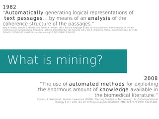 What is mining?
1982
“Automatically generating logical representations of
text passages... by means of an analysis of the
coherence structure of the passages.”
Jerry R. Hobbs, Donald E. Walker, and Robert A. Amsler. 1982. Natural language access to structured text. In Proceedings of the 9th
conference on Computational linguistics - Volume 1(COLING '82), Ján Horecký (Ed.), Vol. 1. Academia Praha, , Czechoslovakia, 127-132.
DOI=10.3115/991813.991833 http://dx.doi.org/10.3115/991813.991833
2008
“The use of automated methods for exploiting
the enormous amount of knowledge available in
the biomedical literature.”
Cohen, K. Bretonnel; Hunter, Lawrence (2008). "Getting Started in Text Mining". PLoS Computational
Biology 4 (1): e20. doi:10.1371/journal.pcbi.0040020. PMC 2217579.PMID 18225946.
 