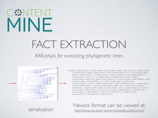 FACT EXTRACTION
Newick format can be viewed at:	

http://www.unc.edu/~bdmorris/treelib-js/demo.html
AMI-phylo for extracting phylogenetic trees
serialization
((n122,((n121,n205),((n39,(n84,((((n35,n98),n191),n22),n17))),((n10,n182),
((((n232,n76),n68),(n109,n30)),(n73,(n106,n58))))))),((((((n103,n86),
(n218,(n215,n157))),((n164,n143),((n190,((n108,n177),(n192,n220))),
((n233,n187),n41)))),((((n59,n184),((n134,n200),(n137,(n212,
((n92,n209),n29))))),(n88,(n102,n161))),((((n70,n140),(n18,n188)),(n49,
((n123,n132),(n219,n198)))),(((n37,(n65,n46)),(n135,(n11,
(n113,n142)))),(n210,((n69,(n216,n36)),(n231,n160))))))),(((n107,n43),
((n149,n199),n74)),(((n101,(n19,n54)),n96),(n7,((n139,n5),((n170,
(n25,n75)),(n146,(n154,(n194,(((n14,n116),n112),(n126,n222))))))))))),
(((((n165,(n168,n128)),n129),((n114,n181),(n48,n118))),((n158,(n91,
(n33,n213))),(n87,n235))),((n197,(n175,n117)),(n196,((n171,
(n163,n227)),((n53,n131),n159)))))));
 