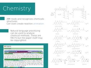 Chemistry
AMI reads and recognises chemicals
structures.
Can even create reaction animation.
Natural language processing
can be used to analyse
chemical methods. These are
FACTS but the paper itself may
be copyrighted.
 