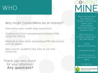 WHO
Thank you very much
for your attention!
Any questions?
Peter Murray-Rust
Ross Mounce
Richard Smith-Unna
Steph Unna
Jenny Molloy
Mark MacGillivray
Graham Steel
With thanks to:
Charles Oppenheim
Michelle Brook
Follow
@TheContentMine
contentmine.org
Find the code on
github.com/Content
Mine
Funded by:
Why might ContentMine be of interest?
Training for pubic health data researchers.
'Science on a Stick' standardised scholarly HTML
corpus for mining.
Potential to mine other standardised PDF documents
such as reports.
Open source, academic-led, easy to use and
customise.
 