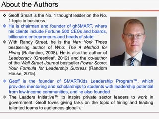 About the Authors
 Geoff Smart is the No. 1 thought leader on the No.
1 topic in business.
 He is chairman and founder o...