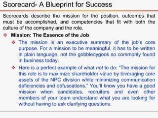 Scorecards describe the mission for the position, outcomes that
must be accomplished, and competencies that fit with both ...