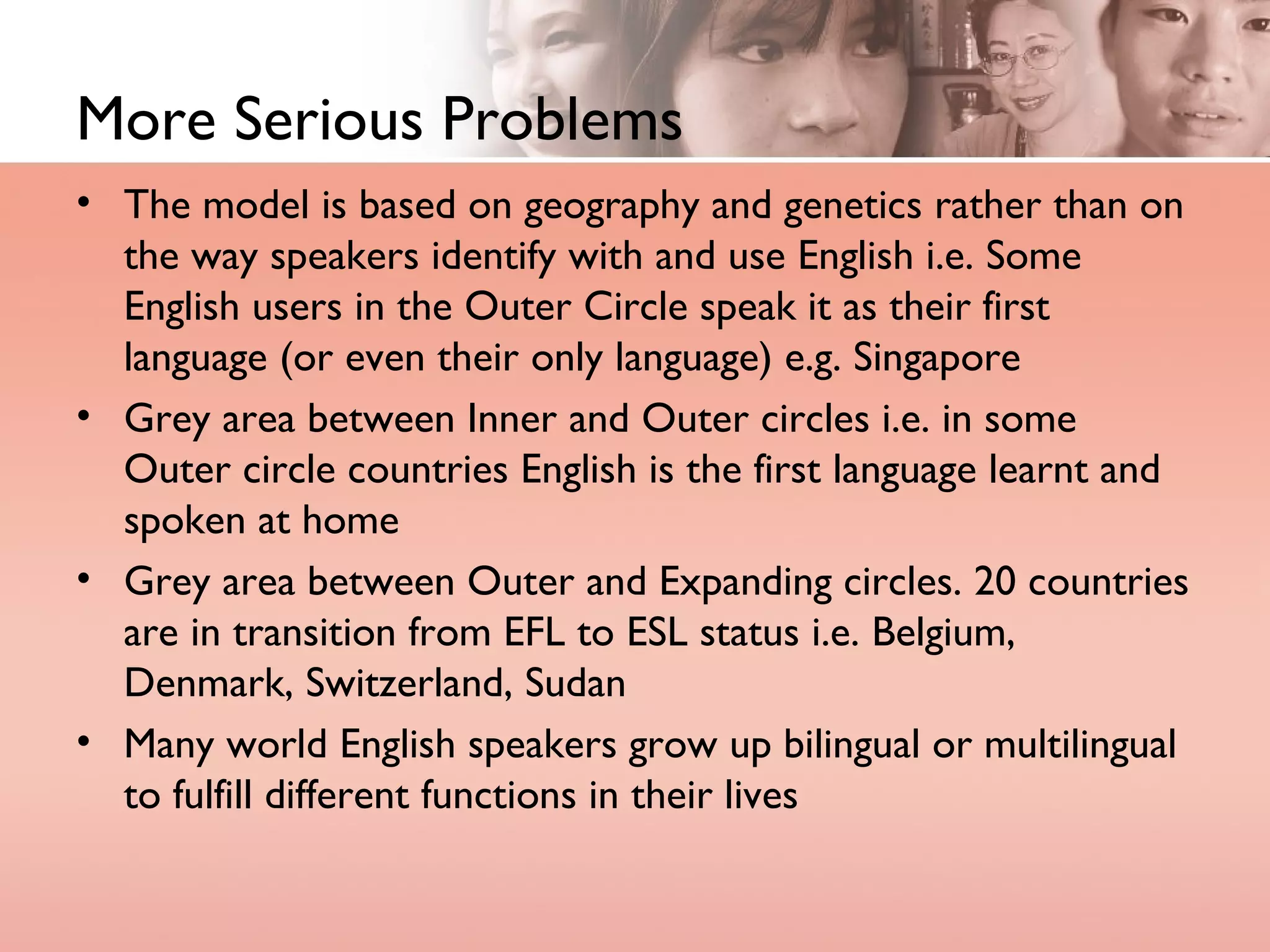 More Serious Problems The model is based on geography and genetics rather than on the way speakers identify with and use English i.e. Some English users in the Outer Circle speak it as their first language (or even their only language) e.g. Singapore Grey area between Inner and Outer circles i.e. in some Outer circle countries English is the first language learnt and spoken at home Grey area between Outer and Expanding circles. 20 countries are in transition from EFL to ESL status i.e. Belgium, Denmark, Switzerland, Sudan Many world English speakers grow up bilingual or multilingual to fulfill different functions in their lives 