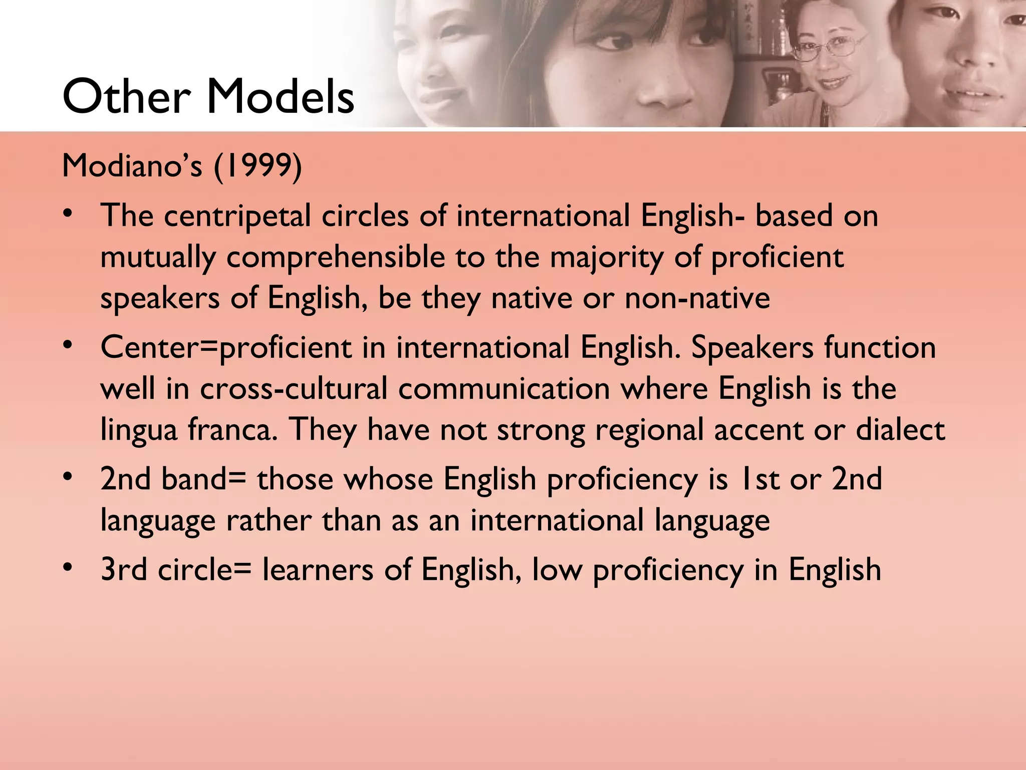 Other Models Modiano’s (1999) The centripetal circles of international English- based on mutually comprehensible to the majority of proficient speakers of English, be they native or non-native Center=proficient in international English. Speakers function well in cross-cultural communication where English is the lingua franca. They have not strong regional accent or dialect 2nd band= those whose English proficiency is 1st or 2nd language rather than as an international language 3rd circle= learners of English, low proficiency in English 