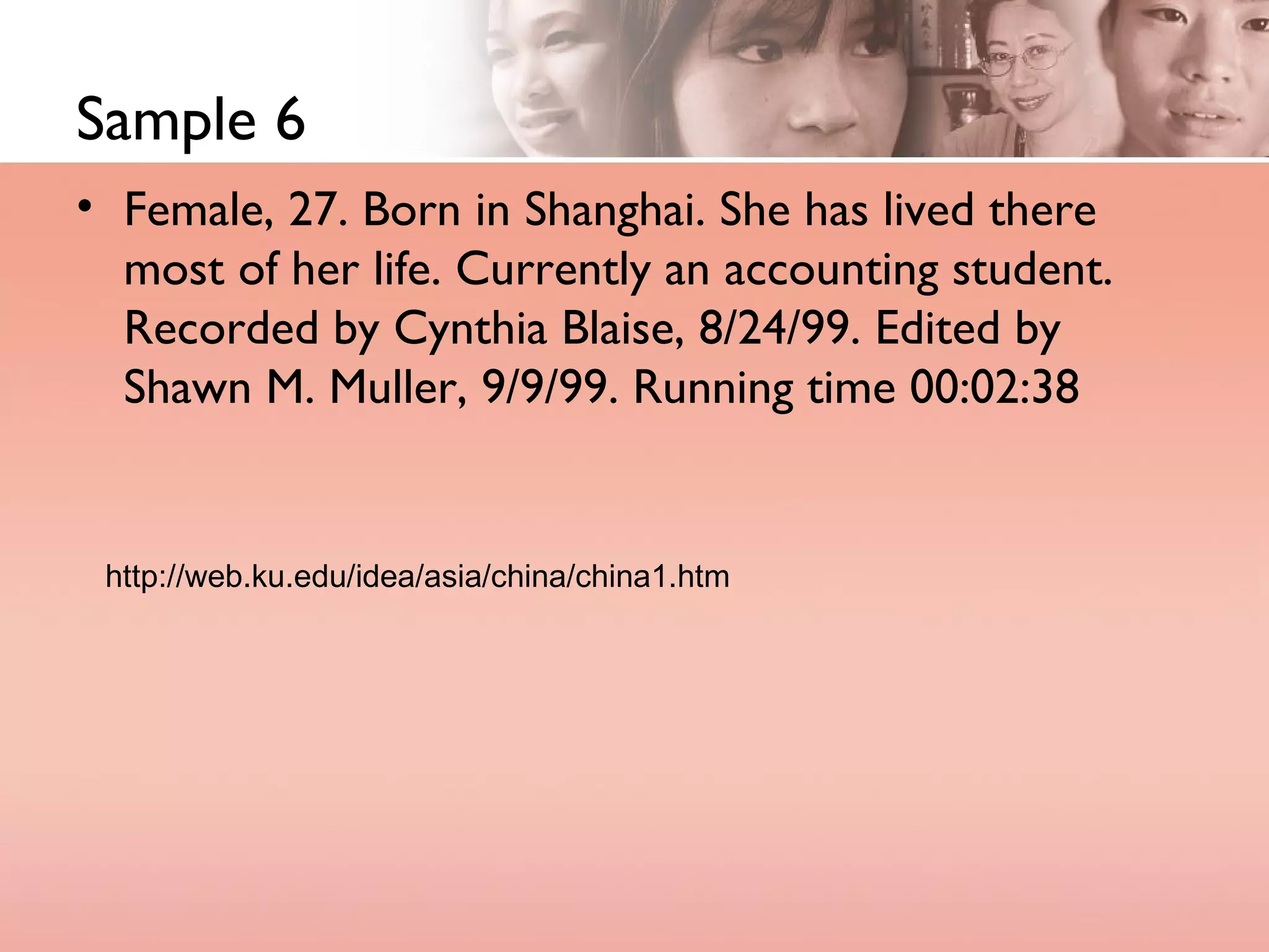 Sample 6 Female, 27. Born in Shanghai. She has lived there most of her life. Currently an accounting student. Recorded by Cynthia Blaise, 8/24/99. Edited by Shawn M. Muller, 9/9/99. Running time 00:02:38  http://web.ku.edu/idea/asia/china/china1.htm 