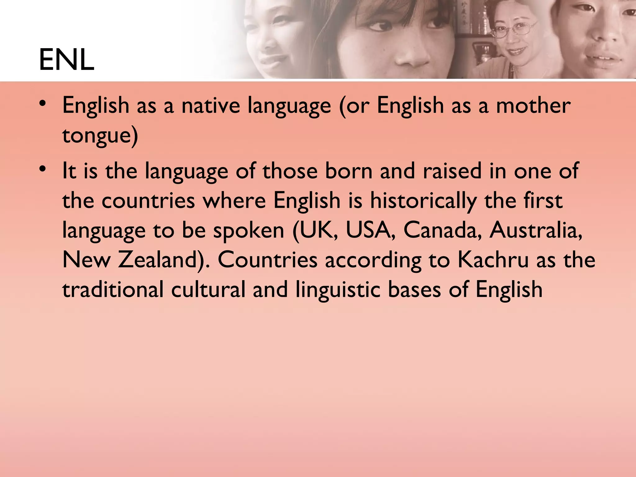 ENL English as a native language (or English as a mother tongue) It is the language of those born and raised in one of the countries where English is historically the first language to be spoken (UK, USA, Canada, Australia, New Zealand). Countries according to Kachru as the traditional cultural and linguistic bases of English 