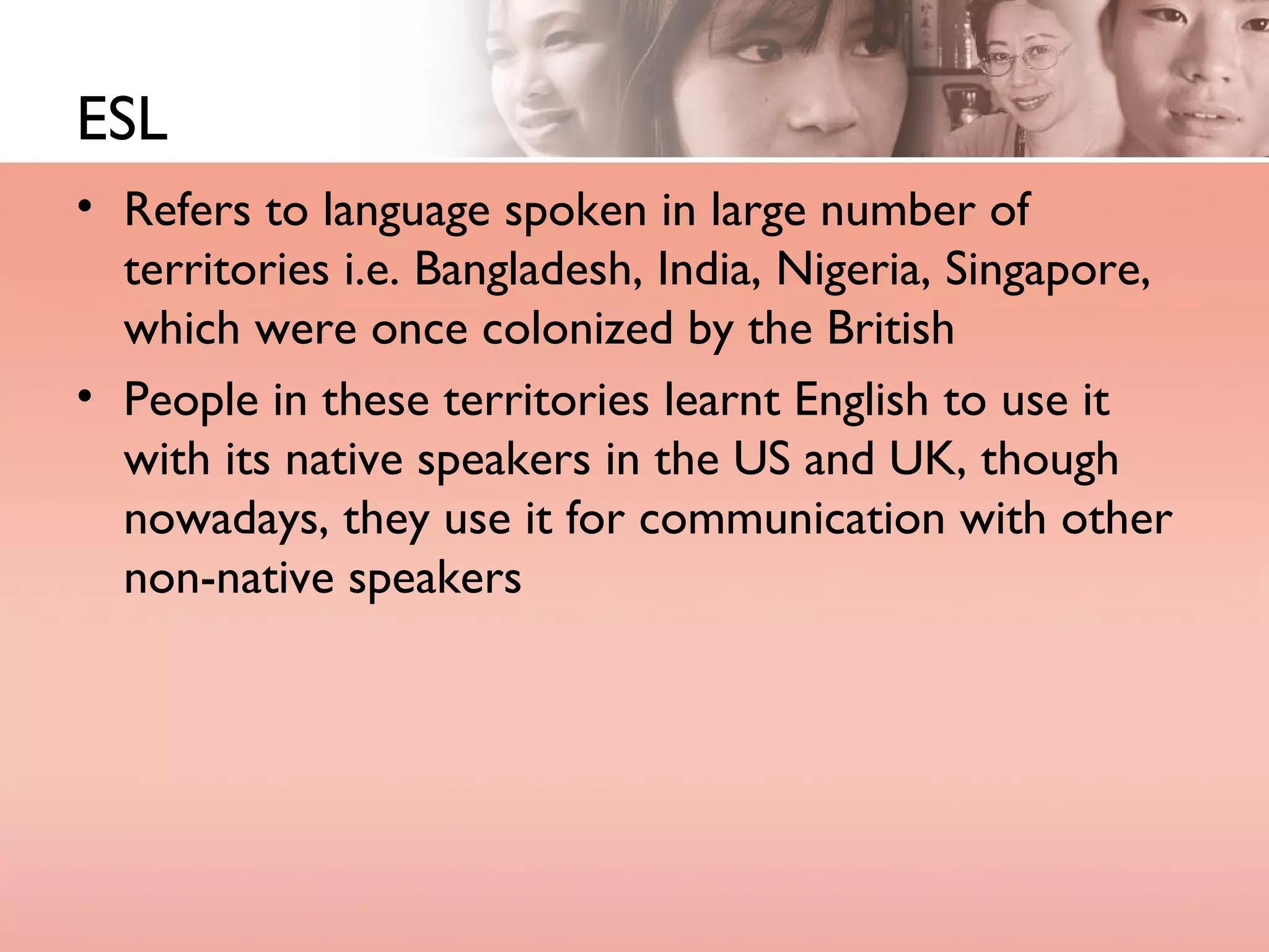 ESL Refers to language spoken in large number of territories i.e. Bangladesh, India, Nigeria, Singapore, which were once colonized by the British People in these territories learnt English to use it with its native speakers in the US and UK, though nowadays, they use it for communication with other non-native speakers 