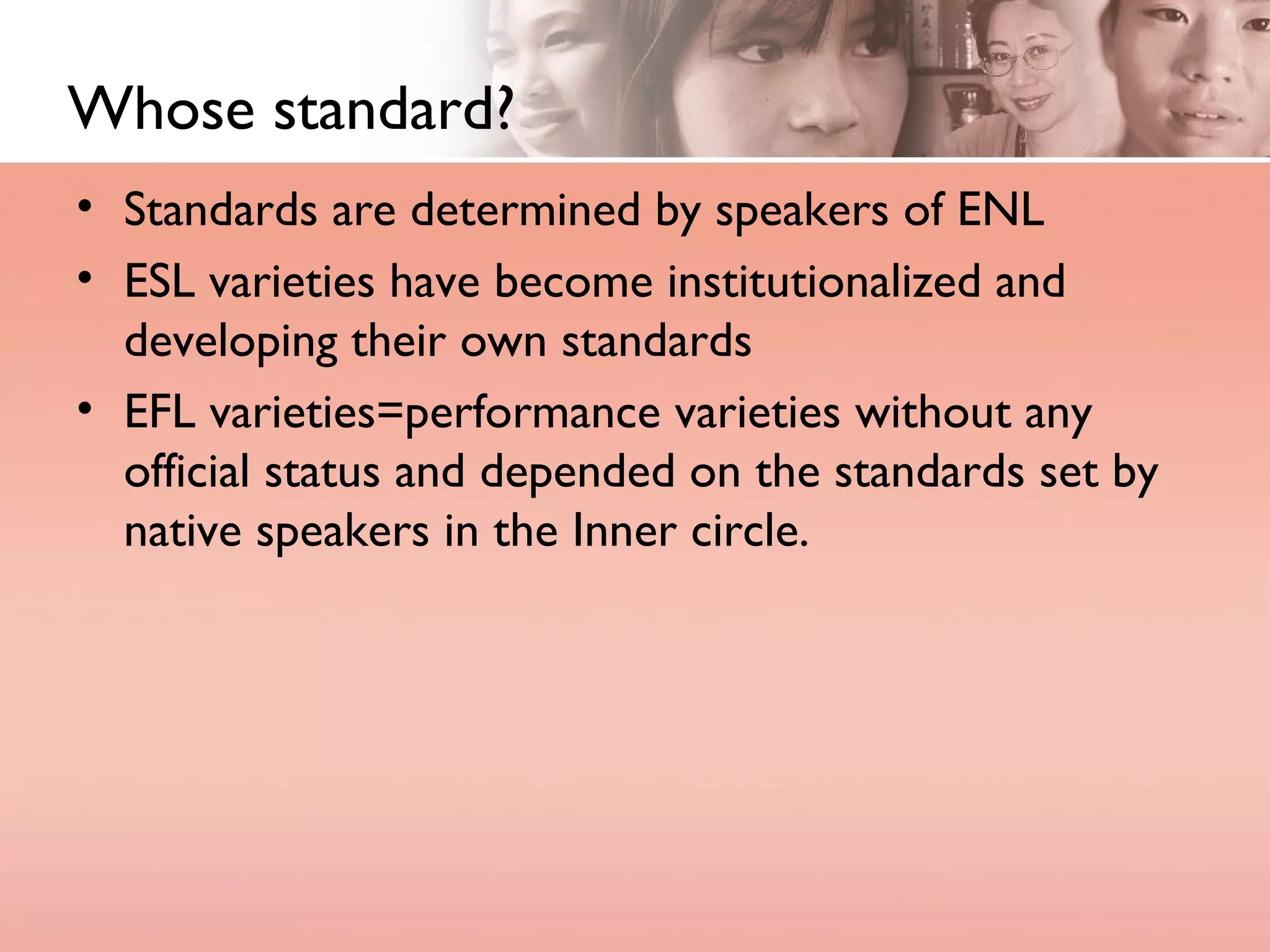 Whose standard? Standards are determined by speakers of ENL ESL varieties have become institutionalized and developing their own standards EFL varieties=performance varieties without any official status and depended on the standards set by native speakers in the Inner circle. 