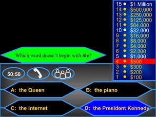 © Mark E. Damon - All Rights Reserved
                                                    15   $1 Million
                                                    14   $500,000
                                                    13   $250,000
                                                    12   $125,000
                                                    11   $64,000
                                                    10   $32,000
                                                    9    $16,000
                                                    8    $8,000
                                                    7    $4,000
                                                    6    $2,000
          Which word doesn’t begin with the?        5    $1,000
                                                    4    $500
                                                    3    $300
    50:50                                           2    $200
                                                    1    $100

      A: the Queen                       B: the piano


      C: the Internet                   D: the President Kennedy
 