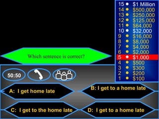 © Mark E. Damon - All Rights Reserved
                                                            15    $1 Million
                                                            14    $500,000
                                                            13    $250,000
                                                            12    $125,000
                                                            11    $64,000
                                                            10    $32,000
                                                            9     $16,000
                                                            8     $8,000
                                                            7     $4,000
                                                            6     $2,000
                   Which sentence is correct?               5     $1,000
                                                            4     $500
                                                            3     $300
    50:50                                                   2     $200
                                                            1     $100
                                                 B: I get to a home late
     A: I get home late


      C: I get to the home late                 D: I get to a home late
 