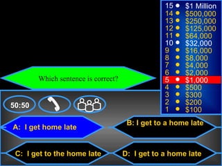 © Mark E. Damon - All Rights Reserved
                                                            15    $1 Million
                                                            14    $500,000
                                                            13    $250,000
                                                            12    $125,000
                                                            11    $64,000
                                                            10    $32,000
                                                            9     $16,000
                                                            8     $8,000
                                                            7     $4,000
                                                            6     $2,000
                   Which sentence is correct?               5     $1,000
                                                            4     $500
                                                            3     $300
    50:50                                                   2     $200
                                                            1     $100
                                                 B: I get to a home late
     A: I get home late


      C: I get to the home late                 D: I get to a home late
 