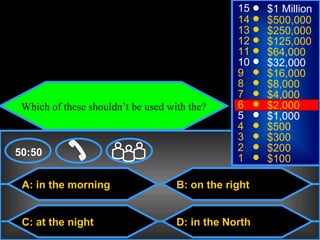 © Mark E. Damon - All Rights Reserved
                                                     15    $1 Million
                                                     14    $500,000
                                                     13    $250,000
                                                     12    $125,000
                                                     11    $64,000
                                                     10    $32,000
                                                     9     $16,000
                                                     8     $8,000
                                                     7     $4,000
      Which of these shouldn’t be used with the?     6     $2,000
                                                     5     $1,000
                                                     4     $500
                                                     3     $300
    50:50                                            2     $200
                                                     1     $100

      A: in the morning                  B: on the right


      C: at the night                    D: in the North
 