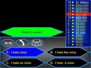 © Mark E. Damon - All Rights Reserved
                                                          15     $1 Million
                                                          14     $500,000
                                                          13     $250,000
                                                          12     $125,000
                                                          11     $64,000
                                                          10     $32,000
                                                          9      $16,000
                                                          8      $8,000
                                                          7      $4,000
                                                          6      $2,000
                          Which is correct?               5      $1,000
                                                          4      $500
                                                          3      $300
    50:50                                                 2      $200
                                                          1      $100

      A: I hate mice                          B: I hate the mice


      C: I hate an mice                       D: I hate a mice
 