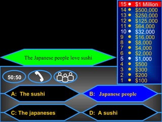 © Mark E. Damon - All Rights Reserved
                                                         15   $1 Million
                                                         14   $500,000
                                                         13   $250,000
                                                         12   $125,000
                                                         11   $64,000
                                                         10   $32,000
                                                         9    $16,000
                                                         8    $8,000
                                                         7    $4,000
                                                         6    $2,000
                The Japanese people love sushi           5    $1,000
                                                         4    $500
                                                         3    $300
    50:50                                                2    $200
                                                         1    $100

      A: The sushi                          B: Japanese people


      C: The japaneses                      D: A sushi
 