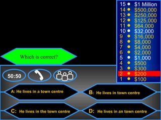 © Mark E. Damon - All Rights Reserved
                                                            15      $1 Million
                                                            14      $500,000
                                                            13      $250,000
                                                            12      $125,000
                                                            11      $64,000
                                                            10      $32,000
                                                            9       $16,000
                                                            8       $8,000
                                                            7       $4,000
                                                            6       $2,000
             Which is correct?                              5       $1,000
                                                            4       $500
                                                            3       $300
    50:50                                                   2       $200
                                                            1       $100

      A: He lives in a town centre         B:   He lives in town centre



      C:     He lives in the town centre   D:   He lives in an town centre
 