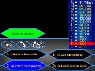 © Mark E. Damon - All Rights Reserved
                                                            15      $1 Million
                                                            14      $500,000
                                                            13      $250,000
                                                            12      $125,000
                                                            11      $64,000
                                                            10      $32,000
                                                            9       $16,000
                                                            8       $8,000
                                                            7       $4,000
                                                            6       $2,000
             Which is correct?                              5       $1,000
                                                            4       $500
                                                            3       $300
    50:50                                                   2       $200
                                                            1       $100

      A: He lives in a town centre         B:   He lives in town centre



      C:     He lives in the town centre   D:   He lives in an town centre
 