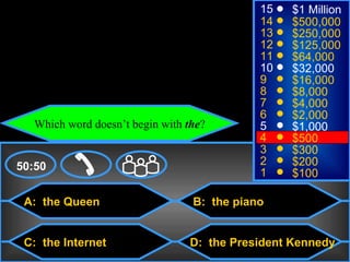 © Mark E. Damon - All Rights Reserved
                                                    15   $1 Million
                                                    14   $500,000
                                                    13   $250,000
                                                    12   $125,000
                                                    11   $64,000
                                                    10   $32,000
                                                    9    $16,000
                                                    8    $8,000
                                                    7    $4,000
                                                    6    $2,000
          Which word doesn’t begin with the?        5    $1,000
                                                    4    $500
                                                    3    $300
    50:50                                           2    $200
                                                    1    $100

      A: the Queen                       B: the piano


      C: the Internet                   D: the President Kennedy
 