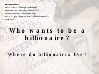 Who wants to be a billionaire? Where do billionaires live? Year 8 term 1 Key questions: What does a billion pounds buy?  Who are the celebrity billionaires?  Where do most billionaires live?  What do global patterns of billionaire wealth look like? 