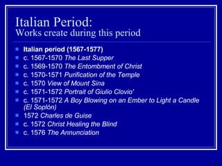 Italian Period:  Works create during this period Italian period (1567-1577) c. 1567-1570  The Last Supper   c. 1569-1570  The Entombment of Christ   c. 1570-1571  Purification of the Temple   c. 1570  View of Mount Sina   c. 1571-1572  Portrait of Giulio Clovio'   c. 1571-1572  A Boy Blowing on an Ember to Light a Candle (El Soplón)   1572  Charles de Guise   c. 1572  Christ Healing the Blind   c. 1576  The Annunciation   
