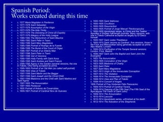 Spanish Period: Works created during this time c. 1577  Maria Magdalen in Penitence   c. 1577-1578  Saint Sebastian   c. 1577-1579  Assumption of the Virgin   c. 1577-1579  The Holy Trinity   c. 1577-1579  The Disrobing of Christ (El Espolio)   c. 1577-1579  Allegory of the Holly League   c. 1580-1582  The Martyrdrom of Saint Maurice   c. 1580-1582  Saint Peter in Tears   c. 1582-1586  Saint Mary Magdalene   c. 1585-1588  Portrait of Rodrigo de la Fuente   c. 1586-1588  The Burial of the Count of Orgaz   c. 1586-1597  Portrait of an Elderly Man   c. 1587-1596  Saint Peter in Tears   c. 1587-1596  Veil of Veronica   c. 1590-1595  Holly Family with Saint Anna   c. 1590-1595  Saint Andrew and Saint Francis   c. 1590-1595  Agony in the Garden  (several versions, the one in Toledo, Ohio being accepted as prime.  c. 1595-1600  Portrait of an Old Man (so called self-portrait)   c. 1596-1600  View of Toledo   c. 1597-1599  Saint Martin and the Beggar   c. 1597-1599  Saint Joseph and the Christ Child   c. 1597-1599  Madonna and the Child with Saint Martina and Saint Agnes   c. 1597-1600  The Annunciation   c. 1597-1600  Pentecost   c. 1600  Portrait of Antonio de Covarrubias   c. 1600-1601  Portrait of Cardinal Nino de Guevara   c. 1600-1605  Saint Ildefonso   c. 1600-1605  Crucifixion   c. 1600-1605  Resurrection   c. 1600-1605  Portrait of Jorge Manuel Theotocopoulos   c. 1600-1605  Apostolado  series, ie Christ and the Twelve Apostles in thirteen half-length portraits. Many versions, with one in Toledo Cathedral accepted as largely by El Greco himself.  c. 1600-1607  Saint Judas Thaddaeus   c. 1600-1610  Saint Jerome as Cardinal  - five versions, those in the Frick and Metropolitan being generally accepted as prime. Also Madrid, London.  c. 1600-1614  Purification of the Temple  Several versions: London, Frick, Madrid.  c. 1606-1607  Saint John the Baptist and Saint John the Evangelist   c. 1603  The Annunciation   c. 1603-1605  Coronation of the Virgin   c. 1603-1605  Madonna of Charity   c. 1605  Saint Peter   c. 1607  Saint Mary Magdalene   c. 1607-1613  Virgin of the Immaculate Conception   c. 1607-1614  The Visitation   c. 1608-1614  The Immaculate Conception   c. 1608-1614  View and Plan of Toledo   c. 1608-1614  Concert of Angels   1609  Portrait of Fray Hortensio Félix Paravacino   c. 1609-1614  Portrait of Cardinal Tavera   c. 1609-1614  Opening of the Fifth Seal ( The Fifth Seal of the Apocalypse The Vision of Saint John )   c. 1609-1614  The Annunciation   c. 1610-1614  Laocoön   c. 1610-1614  Apostolado  series, unfinished at his death  c. 1612-1614  The Adoration of the Shepherds   