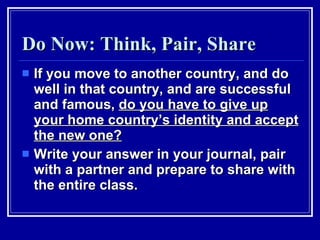 Do Now: Think, Pair, Share If you move to another country, and do well in that country, and are successful and famous,  do you have to give up your home country’s identity and accept the new one? Write your answer in your journal, pair with a partner and prepare to share with the entire class. 