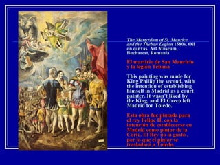 The Martyrdom of St. Maurice and the Theban Legion  1580s. Oil on canvas. Art Museum, Bucharest, Romania   El martirio de San Mauricio y la legión Tebana This painting was made for King Phillip the second, with the intention of establishing himself in Madrid as a court painter. It wasn’t liked by the King, and El Greco left Madrid for Toledo. Esta obra fue pintada para el rey Felipe II, con la intención de establecerse en Madrid como pintor de la Corte. El Rey no la gustó , por lo que el pintor se trasladará a Toledo. 