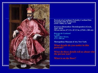 Portrait of a Cardinal, Probably Cardinal Don Fernando Niño de Guevara  (1541–1609), ca. 1600 El Greco (Domenikos Theotokopoulos) (Greek, 1541–1614) Oil on canvas; 67 1/4 x 42 1/2 in. (170.8 x 108 cm) Retrato de Cardenal c. 1600  Óleo sobre lienzo,  171 x 108 cm Metropolitan Museum of Art, New York  What details do you notice in this portrait? What do these details tell us about who the person was? What is on the floor? 