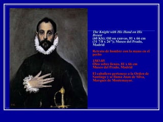 The Knight with His Hand on His Breast   (60 Kb); Oil on canvas, 81 x 66 cm (31 7/8 x 26"); Museo del Prado, Madrid   Retrato de hombre con la mano en el pecho 1583-85 Óleo sobre lienzo, 81 x 66 cm Museo del Prado, Madrid El caballero pertenece a la Orden de Santiago y se llama Juan de Silva, Marqués de Montemayor.   
